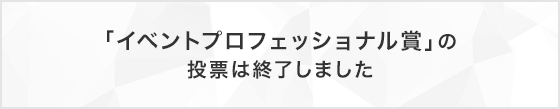 「イベントプロフェッショナル賞」の投票は終了しました